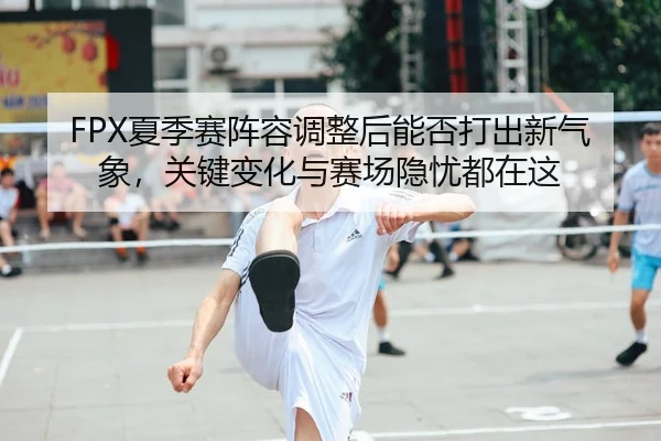 FPX夏季赛阵容调整后能否打出新气象,关键变化与赛场隐忧都在这